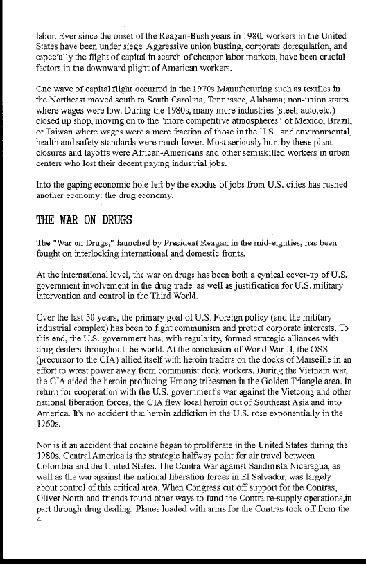labor. Ever since the onset of the Reagan-Bush years in 1980, workers in the United
States have been under siege, Aggressive union busting, corporat> deregulation, and
‘especially the flight of capital in search of cheaper labor markets, have been cracial
factors in the downward plight of American workers,

‘One wave of cepital flignt occurred in the 197¢s.Manufcturing such as textiles in
the Northeast moved south to South Carolina, Tenmassee, Alabama; non-union states,
where wages were low. During the 1980s, many more industries (steel, auzo,etc.)
closed up shop, moving on to the "more competitive atmospheres" ot Mexico, Brazil,
or Taiwan where wages were a mere fraction of those in the US. and environmental,
health and safety standards were much lower. Most seriously hur- by these plant
‘closures and layotts were Attican-Americans and other semiskilled workers in urben
‘centers who lost their decent paying industrial jobs.

 

Into the gaping economic hole let by the exodis of jobs from U.S. cies has rushed
another economy: the drug exonomy.

‘THE WAR ON DRUGS

‘The "War on Drugs." launched by President Reagan in the mid-eighties, has beon
fought on interiocking international and domestic fronts.

‘At the intomational evel, the war on drugs has beca both a cynical ccver-ap of U.S.
government involvement in the drug trade. as well as justification for U.S. military
intervention and control in the Third World,

   

Over the last 50 years, the primary goal of U.S. Foreign policy (and the military
irdustrial complex) has been to fight communism and protect corporate interests. To
this end, the US. governmert has, wich regulatity, formed strategic alliances with
drug cealers thoughout the world. At the conclusion of World War II, the OSS
(precursorto te CIA) allied itself with he-oin traders on the docks of Marseill> in an
eifort to wrest power away from zommunist deck workers, Durity the Vietnam wer,
tke CIA aided the heroin producing Hmong tribesmen in the Golden Triangle area. In
return for cooperation with the U.S. government's war against the Vietcong, and other
national liberation forces, the CLA flew local heroin out of Southeast Asia and into
‘America. Its no accident that hernin eddiction in the 11.8. rose exponentially in the
1360s.

 

Nor is itan accident that cocaine began to proliferate in the United States during the
1980s, Central America is the strategic halfway point for air travel be:ween
‘Colombia and :he United States, Ihe Contra War against Sandinista Nicaragua, a8
‘well as the war against the nstional liberation forces in Fl Salvador, was largely
bout control ofthis critical area. When Congress cut off support for the Contras,
‘Cliver North and tends found other ways to fund “he Contra re-supply operations,in
prt through drug dealing. Planes loaded with arms for the Contras took off frem the
4

 
